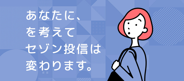 あなたに、を考えて　セゾン投信は変わります。