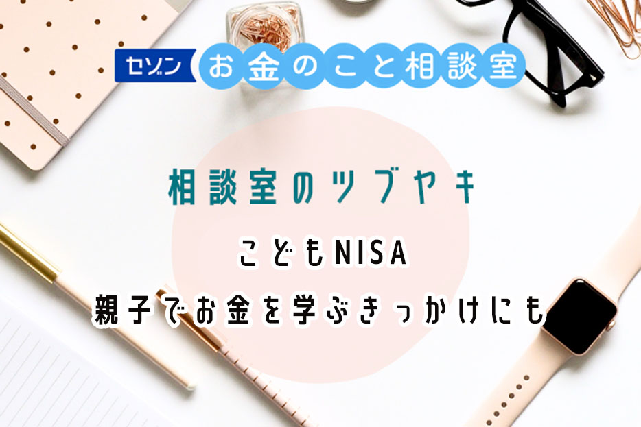 セゾンお金のこと相談室　相談室のツブヤキ　【こどもNISA】親子でお金を学ぶきっかけにも