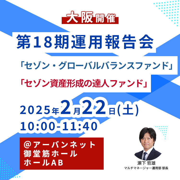 第18期運用報告会(大阪) 2025年2月22日【大阪】第18期運用報告会<セゾン・グローバルバランスファンド、セゾン資産形成の達人ファンド>