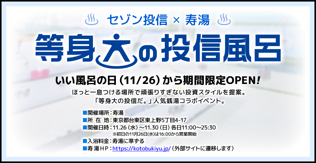 セゾン投信✕寿湯 等身大の投信風呂 いい風呂の日（11/26）に限定OPEN！ほっと一息つける場所で頑張りすぎない投資スタイルを提案。「等身大の投信だ。」人気銭湯コラボイベント。開催場所：寿湯／所在地：東京都台東区東上野5丁目4-17／開催日時：11月26日（水）～11月30日（日）各日11：00～25：30 ※初日の11月26日（水）は16：00から営業開始／入浴料金：寿湯に準ずる／寿湯HP：https://kotobukiyu.jp/（外部サイトに遷移します）