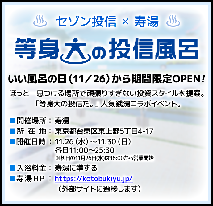 セゾン投信✕寿湯 等身大の投信風呂 いい風呂の日（11/26）に限定OPEN！ほっと一息つける場所で頑張りすぎない投資スタイルを提案。「等身大の投信だ。」人気銭湯コラボイベント。開催場所：寿湯／所在地：東京都台東区東上野5丁目4-17／開催日時：11月26日（水）～11月30日（日）各日11：00～25：30 ※初日の11月26日（水）は16：00から営業開始／入浴料金：寿湯に準ずる／寿湯HP：https://kotobukiyu.jp/（外部サイトに遷移します）