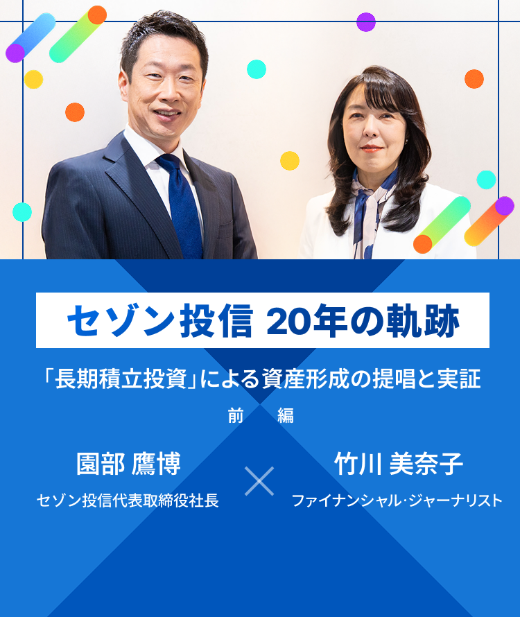 セゾン投信 20年の軌跡 「長期投資立国」による資産市場のすそ野拡大 園部 憲 代表取締役会長 × 竹内 美奈子 取締役副社長